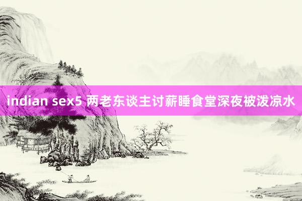 indian sex5 两老东谈主讨薪睡食堂深夜被泼凉水