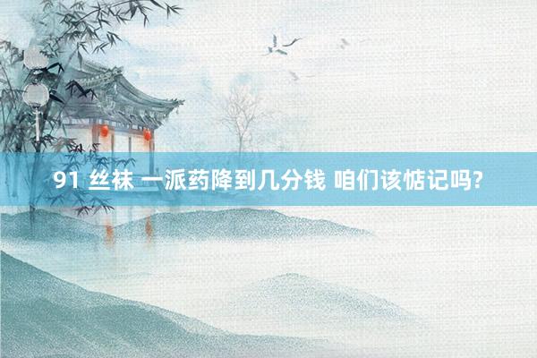 91 丝袜 一派药降到几分钱 咱们该惦记吗?
