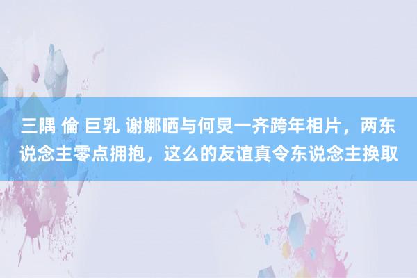 三隅 倫 巨乳 谢娜晒与何炅一齐跨年相片，两东说念主零点拥抱，这么的友谊真令东说念主换取
