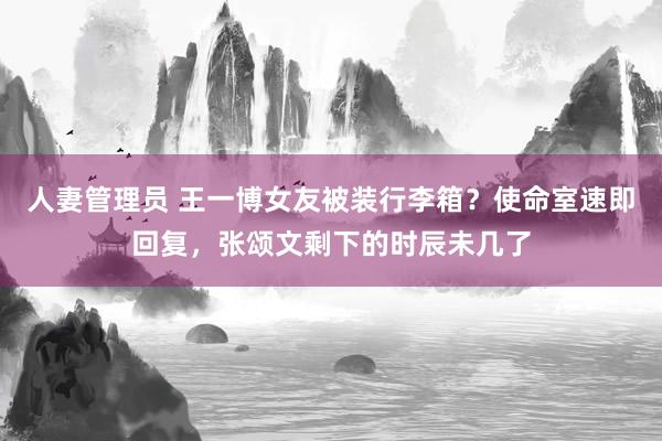 人妻管理员 王一博女友被装行李箱？使命室速即回复，张颂文剩下的时辰未几了