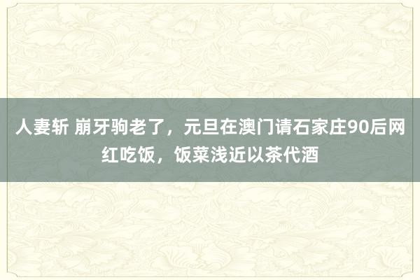 人妻斩 崩牙驹老了，元旦在澳门请石家庄90后网红吃饭，饭菜浅近以茶代酒
