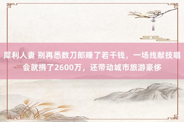 犀利人妻 别再悉数刀郎赚了若干钱，一场线献技唱会就捐了2600万，还带动城市旅游豪侈