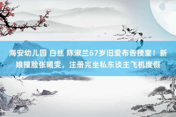 海安幼儿园 白丝 陈淑兰67岁旧爱布告授室！新娘撞脸张曦雯，注册完坐私东谈主飞机度假