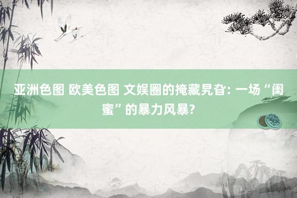 亚洲色图 欧美色图 文娱圈的掩藏旯旮: 一场“闺蜜”的暴力风暴?
