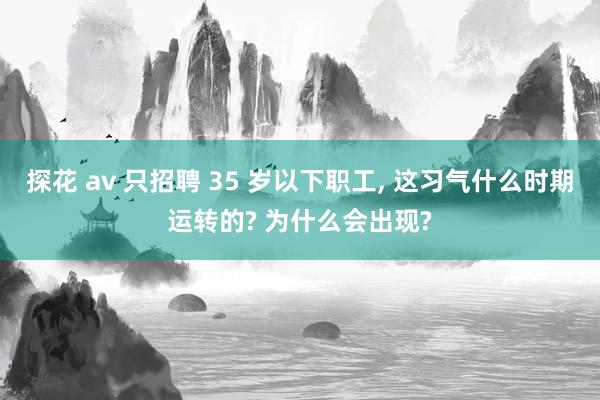探花 av 只招聘 35 岁以下职工, 这习气什么时期运转的? 为什么会出现?