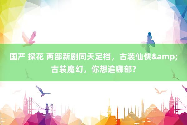 国产 探花 两部新剧同天定档，古装仙侠&古装魔幻，你想追哪部？