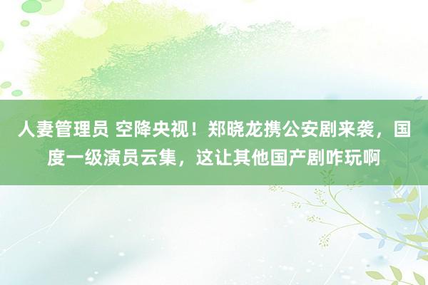 人妻管理员 空降央视！郑晓龙携公安剧来袭，国度一级演员云集，这让其他国产剧咋玩啊