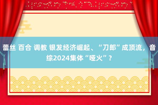 蕾丝 百合 调教 银发经济崛起、“刀郎”成顶流，音综2024集体“哑火”？
