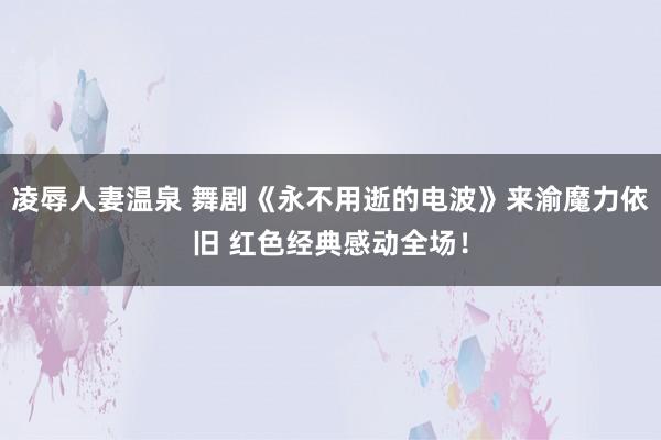 凌辱人妻温泉 舞剧《永不用逝的电波》来渝魔力依旧 红色经典感动全场！