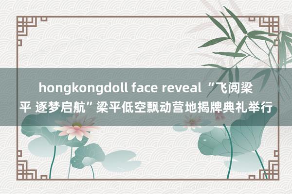 hongkongdoll face reveal “飞阅梁平 逐梦启航”梁平低空飘动营地揭牌典礼举行