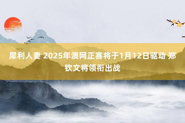 犀利人妻 2025年澳网正赛将于1月12日驱动 郑钦文将领衔出战