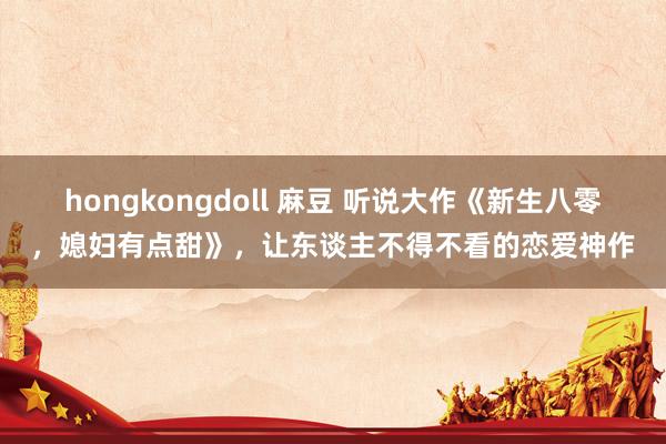 hongkongdoll 麻豆 听说大作《新生八零，媳妇有点甜》，让东谈主不得不看的恋爱神作
