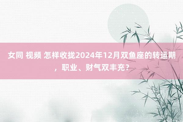 女同 视频 怎样收拢2024年12月双鱼座的转运期，职业、财气双丰充？