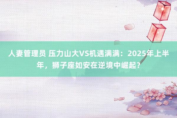 人妻管理员 压力山大VS机遇满满：2025年上半年，狮子座如安在逆境中崛起？