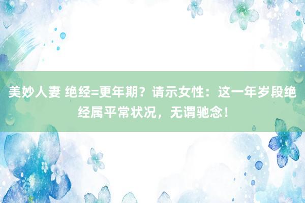 美妙人妻 绝经=更年期？请示女性：这一年岁段绝经属平常状况，无谓驰念！