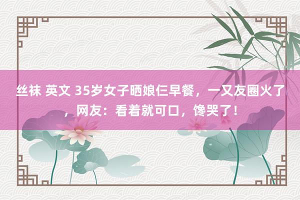 丝袜 英文 35岁女子晒娘仨早餐，一又友圈火了，网友：看着就可口，馋哭了！