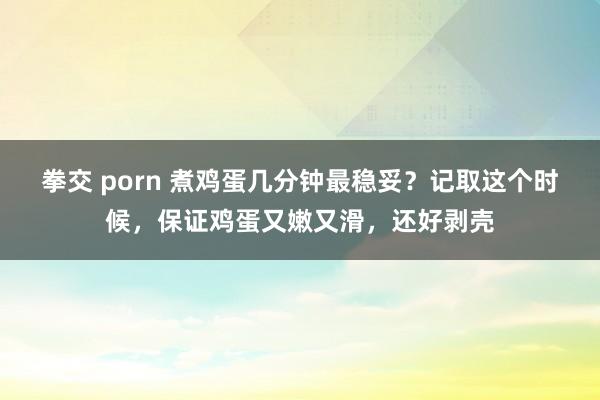 拳交 porn 煮鸡蛋几分钟最稳妥？记取这个时候，保证鸡蛋又嫩又滑，还好剥壳