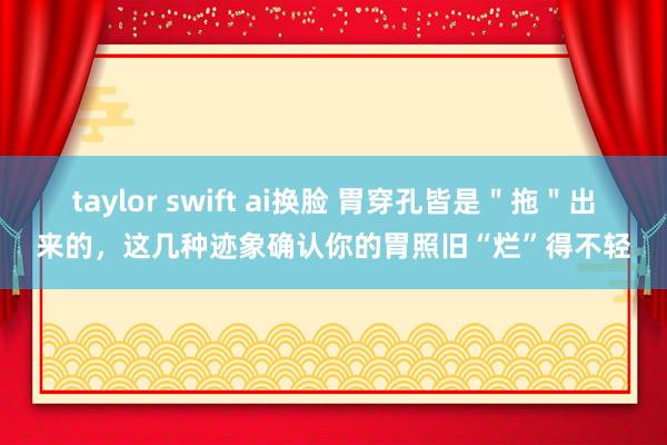 taylor swift ai换脸 胃穿孔皆是＂拖＂出来的，这几种迹象确认你的胃照旧“烂”得不轻