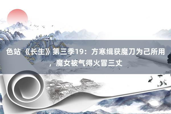 色站 《长生》第三季19：方寒缉获魔刀为己所用，魔女被气得火冒三丈