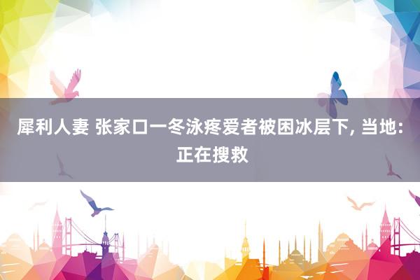 犀利人妻 张家口一冬泳疼爱者被困冰层下, 当地: 正在搜救