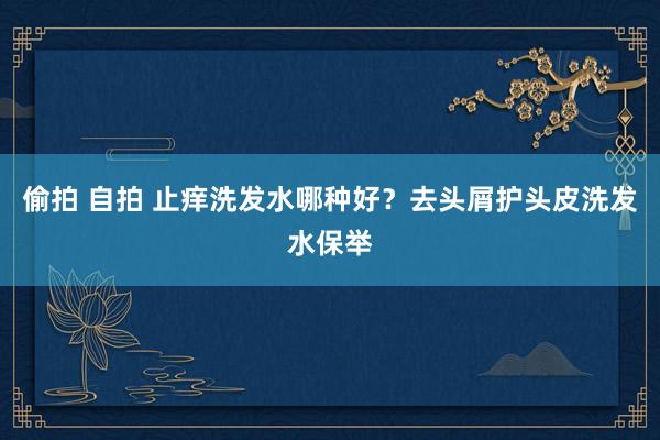 偷拍 自拍 止痒洗发水哪种好？去头屑护头皮洗发水保举