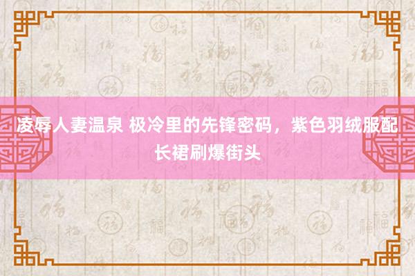 凌辱人妻温泉 极冷里的先锋密码，紫色羽绒服配长裙刷爆街头