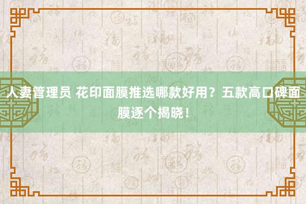 人妻管理员 花印面膜推选哪款好用？五款高口碑面膜逐个揭晓！