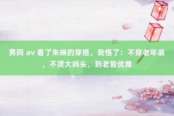 男同 av 看了朱琳的穿搭，我悟了：不穿老年装，不烫大妈头，到老皆优雅