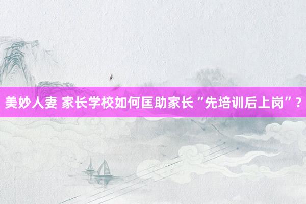 美妙人妻 家长学校如何匡助家长“先培训后上岗”？