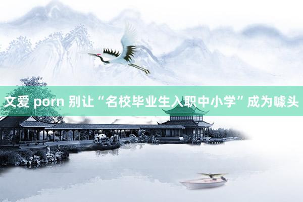 文爱 porn 别让“名校毕业生入职中小学”成为噱头