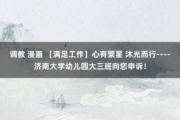 调教 漫画 【满足工作】心有繁星 沐光而行----济南大学幼儿园大三班向您申诉！