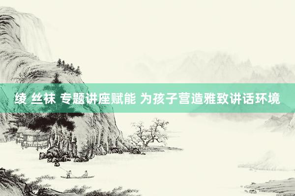 绫 丝袜 专题讲座赋能 为孩子营造雅致讲话环境