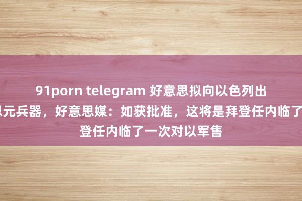 91porn telegram 好意思拟向以色列出售80亿好意思元兵器，好意思媒：如获批准，这将是拜登任内临了一次对以军售