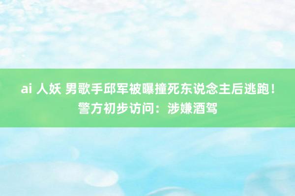 ai 人妖 男歌手邱军被曝撞死东说念主后逃跑！警方初步访问：涉嫌酒驾