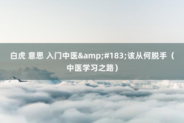 白虎 意思 入门中医&#183;该从何脱手（中医学习之路）
