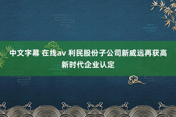 中文字幕 在线av 利民股份子公司新威远再获高新时代企业认定