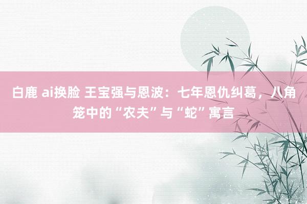 白鹿 ai换脸 王宝强与恩波：七年恩仇纠葛，八角笼中的“农夫”与“蛇”寓言