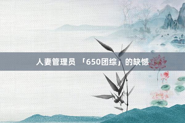 人妻管理员 「650团综」的缺憾