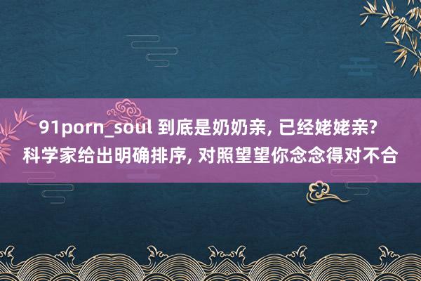 91porn_soul 到底是奶奶亲, 已经姥姥亲? 科学家给出明确排序, 对照望望你念念得对不合