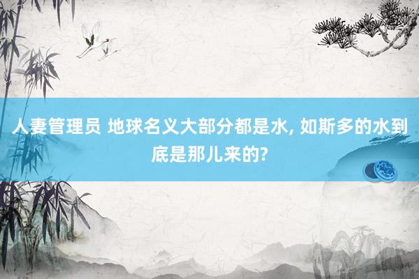 人妻管理员 地球名义大部分都是水, 如斯多的水到底是那儿来的?