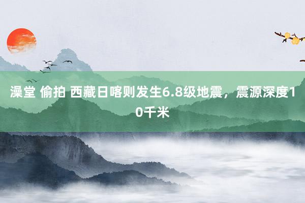 澡堂 偷拍 西藏日喀则发生6.8级地震，震源深度10千米