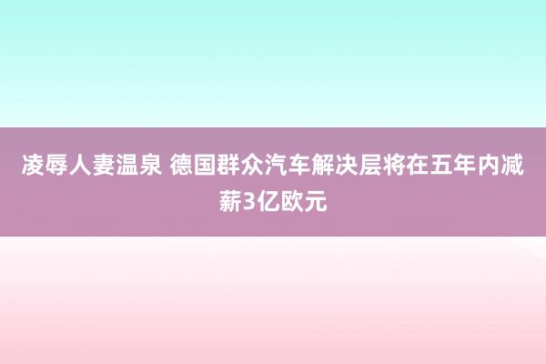 凌辱人妻温泉 德国群众汽车解决层将在五年内减薪3亿欧元