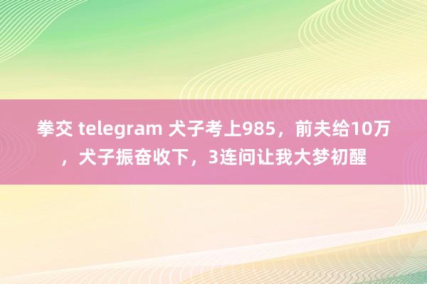 拳交 telegram 犬子考上985，前夫给10万，犬子振奋收下，3连问让我大梦初醒