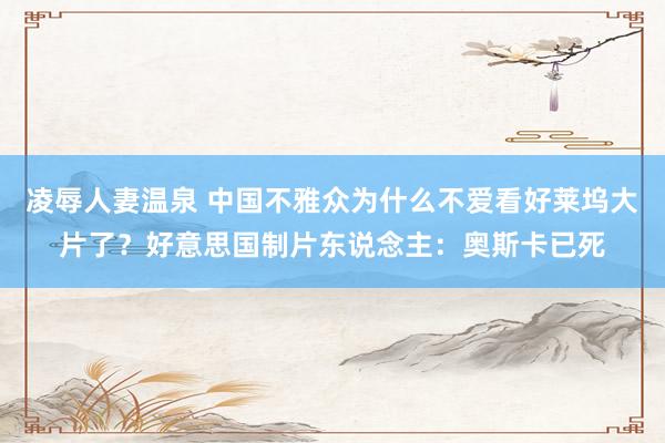 凌辱人妻温泉 中国不雅众为什么不爱看好莱坞大片了？好意思国制片东说念主：奥斯卡已死