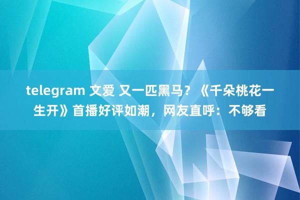 telegram 文爱 又一匹黑马？《千朵桃花一生开》首播好评如潮，网友直呼：不够看