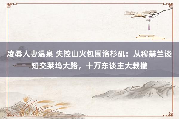 凌辱人妻温泉 失控山火包围洛杉矶：从穆赫兰谈知交莱坞大路，十万东谈主大裁撤