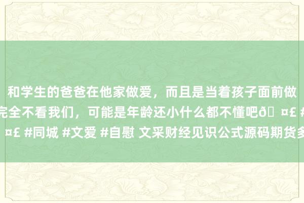 和学生的爸爸在他家做爱，而且是当着孩子面前做爱，太刺激了，孩子完全不看我们，可能是年龄还小什么都不懂吧🤣 #同城 #文爱 #自慰 文采财经见识公式源码期货多空相差场公式源码