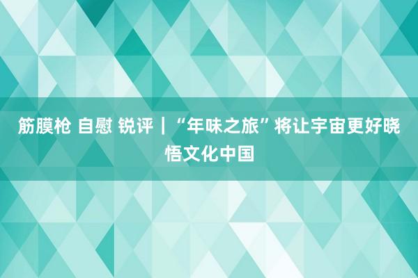 筋膜枪 自慰 锐评｜“年味之旅”将让宇宙更好晓悟文化中国