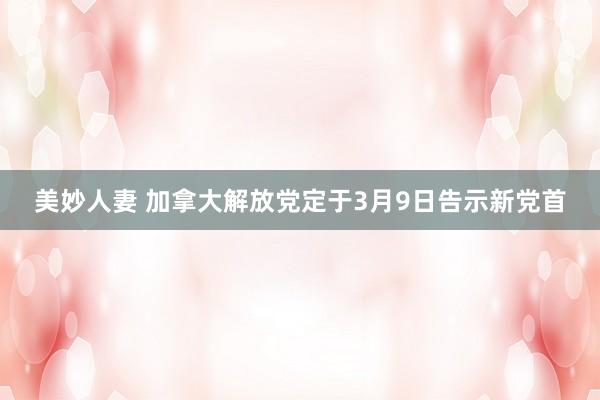 美妙人妻 加拿大解放党定于3月9日告示新党首