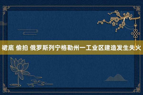 裙底 偷拍 俄罗斯列宁格勒州一工业区建造发生失火